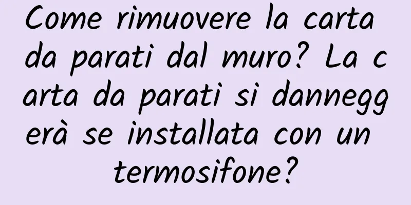 Come rimuovere la carta da parati dal muro? La carta da parati si danneggerà se installata con un termosifone?