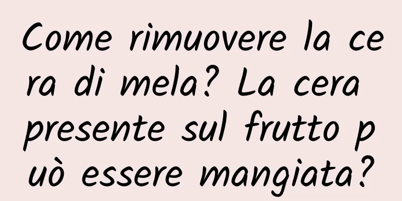 Come rimuovere la cera di mela? La cera presente sul frutto può essere mangiata?