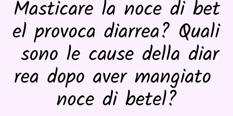 Masticare la noce di betel provoca diarrea? Quali sono le cause della diarrea dopo aver mangiato noce di betel?