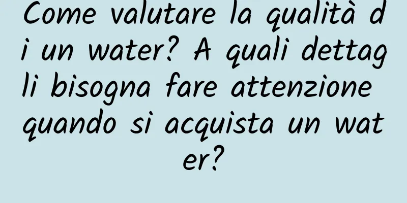 Come valutare la qualità di un water? A quali dettagli bisogna fare attenzione quando si acquista un water?