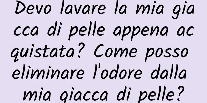 Devo lavare la mia giacca di pelle appena acquistata? Come posso eliminare l'odore dalla mia giacca di pelle?