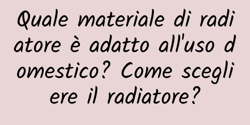 Quale materiale di radiatore è adatto all'uso domestico? Come scegliere il radiatore?