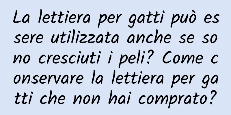 La lettiera per gatti può essere utilizzata anche se sono cresciuti i peli? Come conservare la lettiera per gatti che non hai comprato?