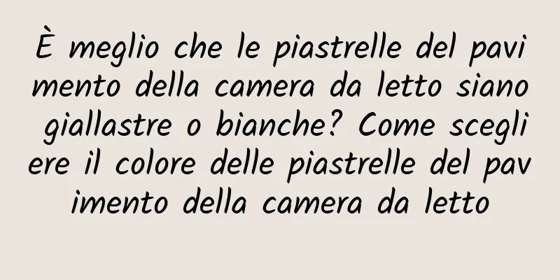 È meglio che le piastrelle del pavimento della camera da letto siano giallastre o bianche? Come scegliere il colore delle piastrelle del pavimento della camera da letto