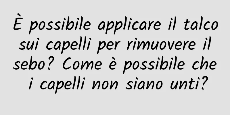 È possibile applicare il talco sui capelli per rimuovere il sebo? Come è possibile che i capelli non siano unti?