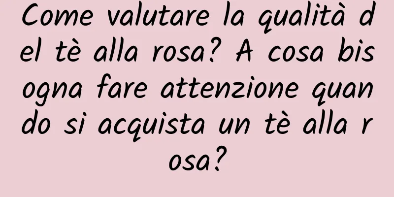 Come valutare la qualità del tè alla rosa? A cosa bisogna fare attenzione quando si acquista un tè alla rosa?