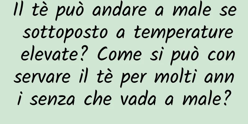Il tè può andare a male se sottoposto a temperature elevate? Come si può conservare il tè per molti anni senza che vada a male?