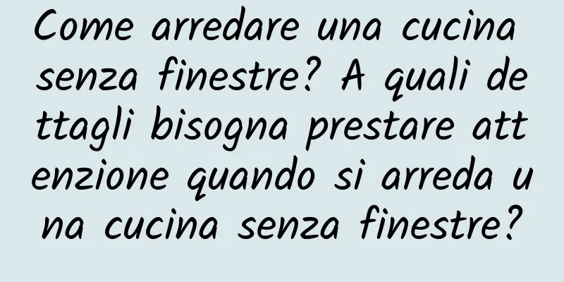 Come arredare una cucina senza finestre? A quali dettagli bisogna prestare attenzione quando si arreda una cucina senza finestre?