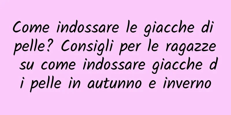 Come indossare le giacche di pelle? Consigli per le ragazze su come indossare giacche di pelle in autunno e inverno