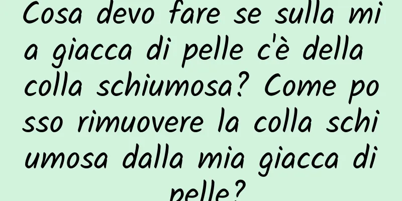 Cosa devo fare se sulla mia giacca di pelle c'è della colla schiumosa? Come posso rimuovere la colla schiumosa dalla mia giacca di pelle?