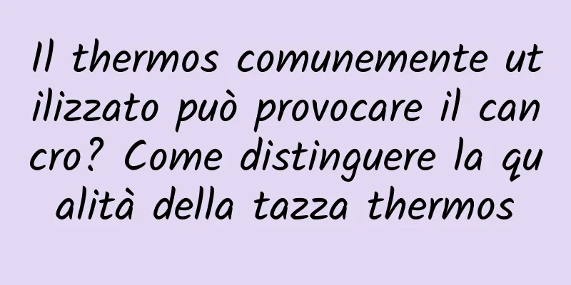 Il thermos comunemente utilizzato può provocare il cancro? Come distinguere la qualità della tazza thermos