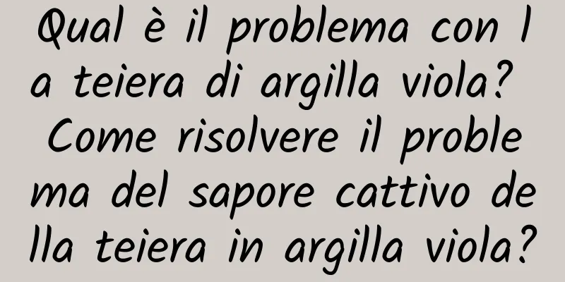 Qual è il problema con la teiera di argilla viola? Come risolvere il problema del sapore cattivo della teiera in argilla viola?