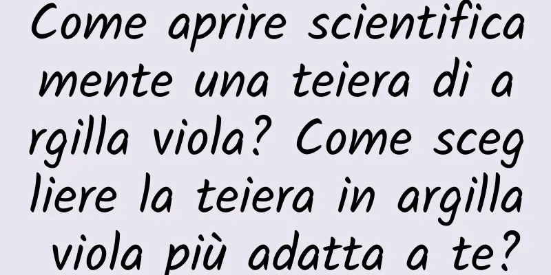 Come aprire scientificamente una teiera di argilla viola? Come scegliere la teiera in argilla viola più adatta a te?