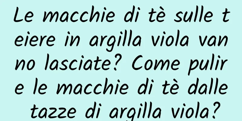 Le macchie di tè sulle teiere in argilla viola vanno lasciate? Come pulire le macchie di tè dalle tazze di argilla viola?