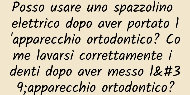 Posso usare uno spazzolino elettrico dopo aver portato l'apparecchio ortodontico? Come lavarsi correttamente i denti dopo aver messo l'apparecchio ortodontico?