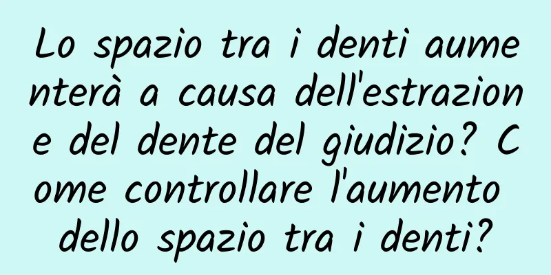 Lo spazio tra i denti aumenterà a causa dell'estrazione del dente del giudizio? Come controllare l'aumento dello spazio tra i denti?