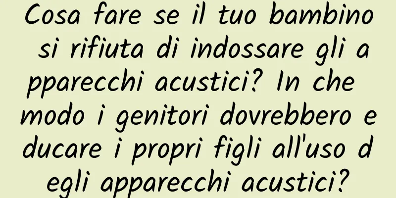 Cosa fare se il tuo bambino si rifiuta di indossare gli apparecchi acustici? In che modo i genitori dovrebbero educare i propri figli all'uso degli apparecchi acustici?