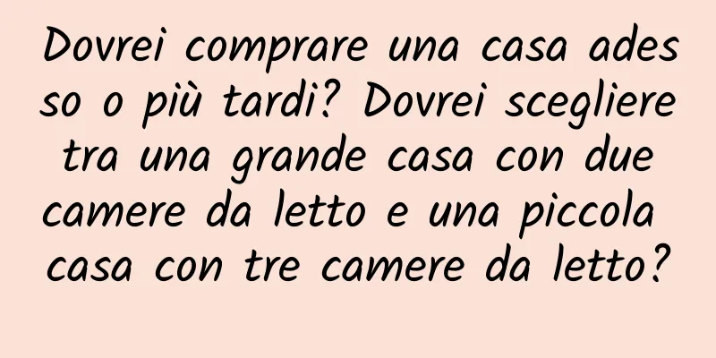 Dovrei comprare una casa adesso o più tardi? Dovrei scegliere tra una grande casa con due camere da letto e una piccola casa con tre camere da letto?