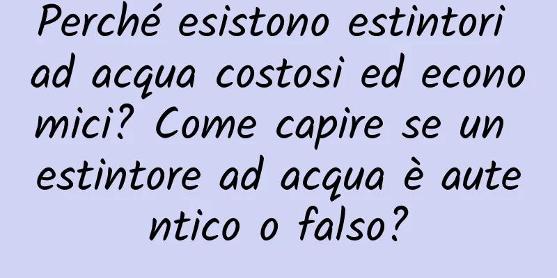 Perché esistono estintori ad acqua costosi ed economici? Come capire se un estintore ad acqua è autentico o falso?