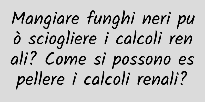 Mangiare funghi neri può sciogliere i calcoli renali? Come si possono espellere i calcoli renali?