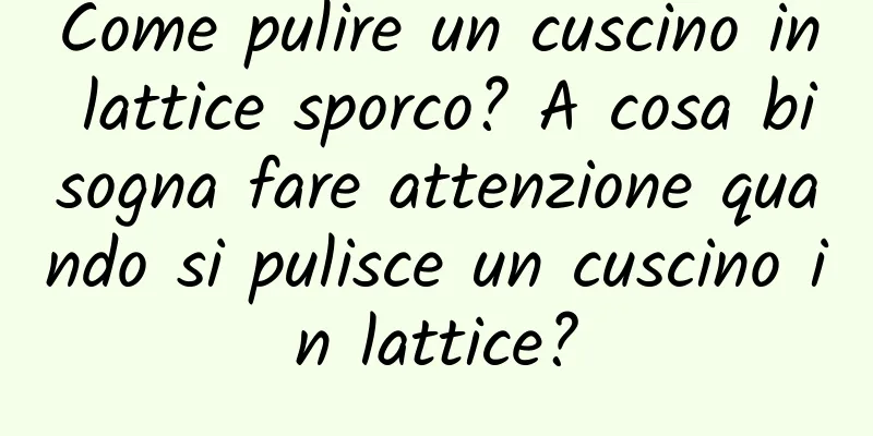 Come pulire un cuscino in lattice sporco? A cosa bisogna fare attenzione quando si pulisce un cuscino in lattice?