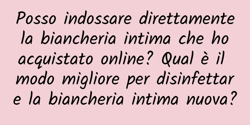 Posso indossare direttamente la biancheria intima che ho acquistato online? Qual è il modo migliore per disinfettare la biancheria intima nuova?