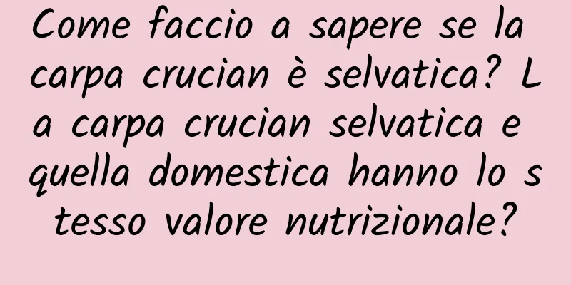 Come faccio a sapere se la carpa crucian è selvatica? La carpa crucian selvatica e quella domestica hanno lo stesso valore nutrizionale?