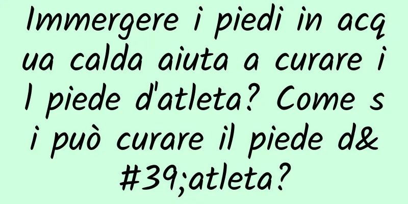 Immergere i piedi in acqua calda aiuta a curare il piede d'atleta? Come si può curare il piede d'atleta?