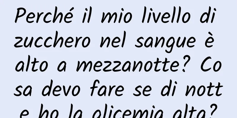 Perché il mio livello di zucchero nel sangue è alto a mezzanotte? Cosa devo fare se di notte ho la glicemia alta?