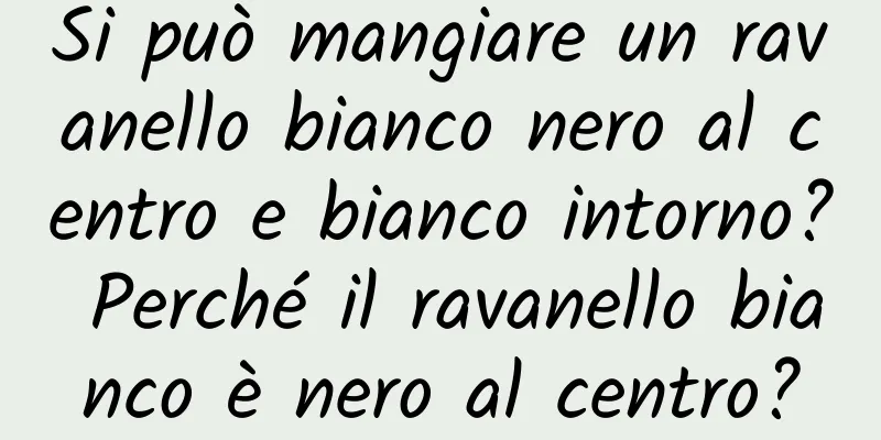 Si può mangiare un ravanello bianco nero al centro e bianco intorno? Perché il ravanello bianco è nero al centro?
