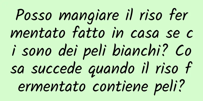 Posso mangiare il riso fermentato fatto in casa se ci sono dei peli bianchi? Cosa succede quando il riso fermentato contiene peli?