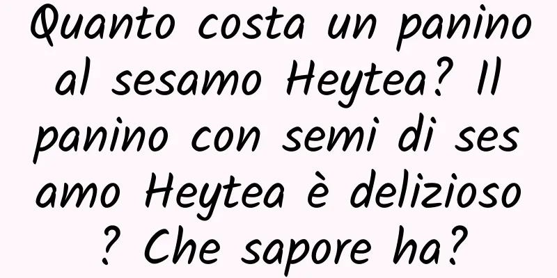 Quanto costa un panino al sesamo Heytea? Il panino con semi di sesamo Heytea è delizioso? Che sapore ha?