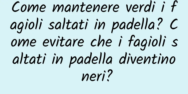 Come mantenere verdi i fagioli saltati in padella? Come evitare che i fagioli saltati in padella diventino neri?