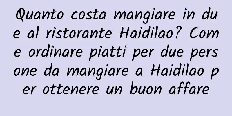 Quanto costa mangiare in due al ristorante Haidilao? Come ordinare piatti per due persone da mangiare a Haidilao per ottenere un buon affare