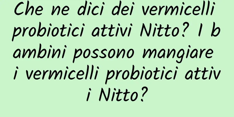 Che ne dici dei vermicelli probiotici attivi Nitto? I bambini possono mangiare i vermicelli probiotici attivi Nitto?