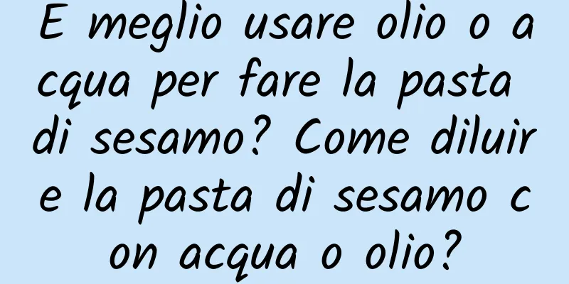 È meglio usare olio o acqua per fare la pasta di sesamo? Come diluire la pasta di sesamo con acqua o olio?