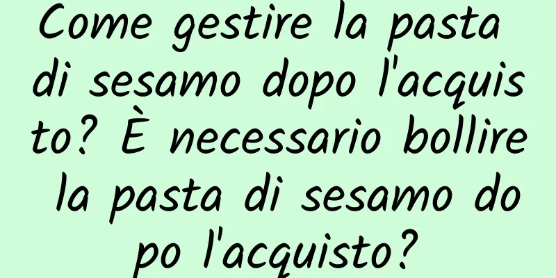 Come gestire la pasta di sesamo dopo l'acquisto? È necessario bollire la pasta di sesamo dopo l'acquisto?
