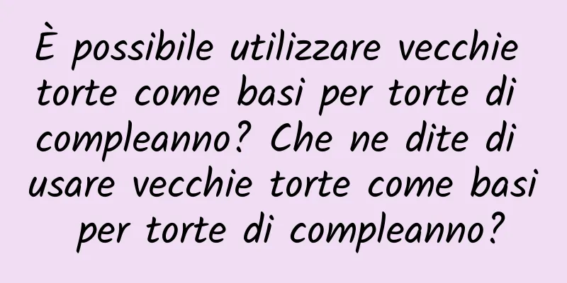 È possibile utilizzare vecchie torte come basi per torte di compleanno? Che ne dite di usare vecchie torte come basi per torte di compleanno?