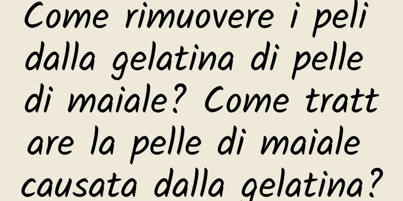 Come rimuovere i peli dalla gelatina di pelle di maiale? Come trattare la pelle di maiale causata dalla gelatina?