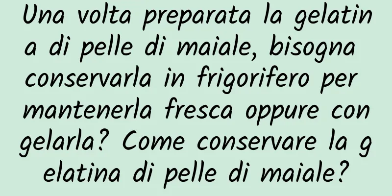Una volta preparata la gelatina di pelle di maiale, bisogna conservarla in frigorifero per mantenerla fresca oppure congelarla? Come conservare la gelatina di pelle di maiale?