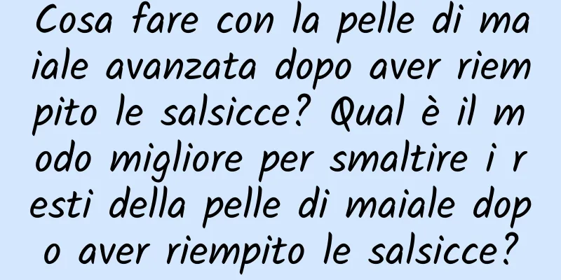 Cosa fare con la pelle di maiale avanzata dopo aver riempito le salsicce? Qual è il modo migliore per smaltire i resti della pelle di maiale dopo aver riempito le salsicce?