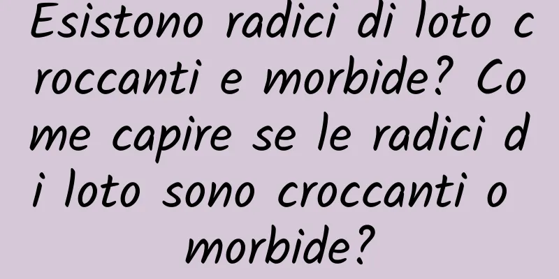 Esistono radici di loto croccanti e morbide? Come capire se le radici di loto sono croccanti o morbide?