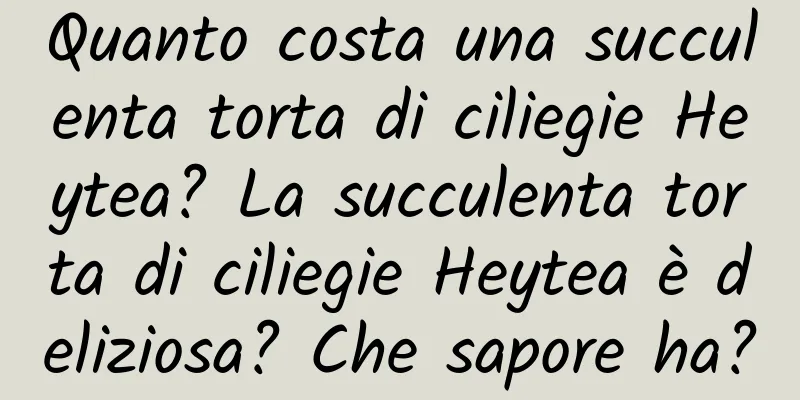 Quanto costa una succulenta torta di ciliegie Heytea? La succulenta torta di ciliegie Heytea è deliziosa? Che sapore ha?