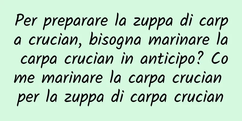 Per preparare la zuppa di carpa crucian, bisogna marinare la carpa crucian in anticipo? Come marinare la carpa crucian per la zuppa di carpa crucian