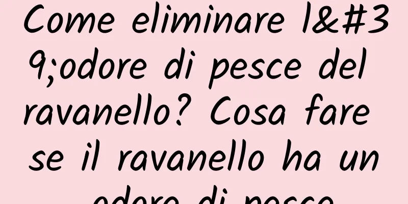 Come eliminare l'odore di pesce del ravanello? Cosa fare se il ravanello ha un odore di pesce