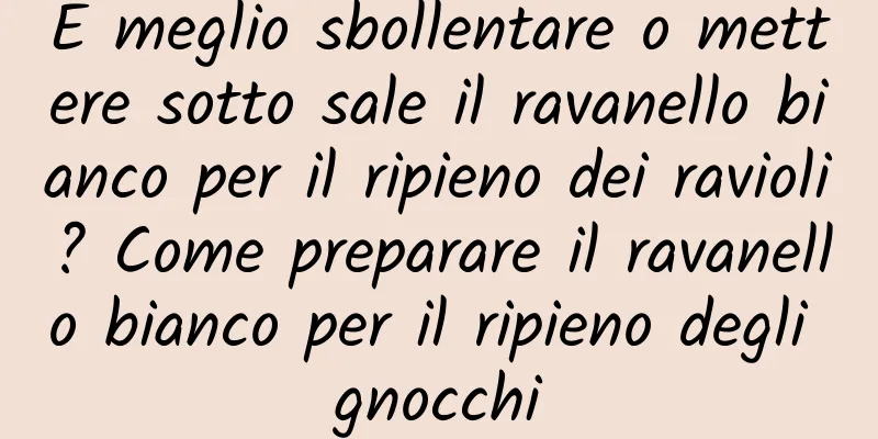 È meglio sbollentare o mettere sotto sale il ravanello bianco per il ripieno dei ravioli? Come preparare il ravanello bianco per il ripieno degli gnocchi