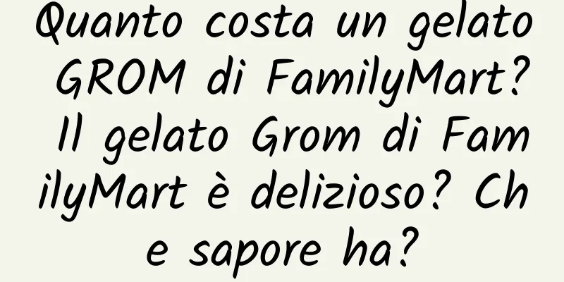 Quanto costa un gelato GROM di FamilyMart? Il gelato Grom di FamilyMart è delizioso? Che sapore ha?