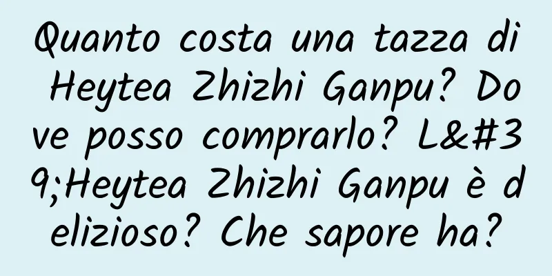Quanto costa una tazza di Heytea Zhizhi Ganpu? Dove posso comprarlo? L'Heytea Zhizhi Ganpu è delizioso? Che sapore ha?