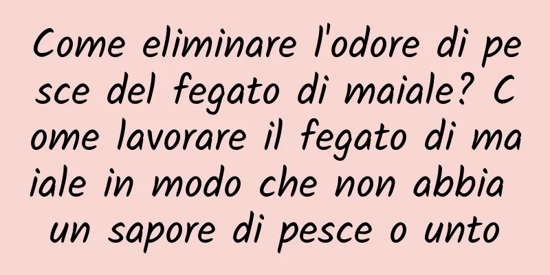 Come eliminare l'odore di pesce del fegato di maiale? Come lavorare il fegato di maiale in modo che non abbia un sapore di pesce o unto