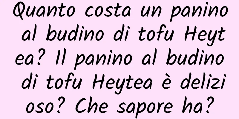 Quanto costa un panino al budino di tofu Heytea? Il panino al budino di tofu Heytea è delizioso? Che sapore ha?
